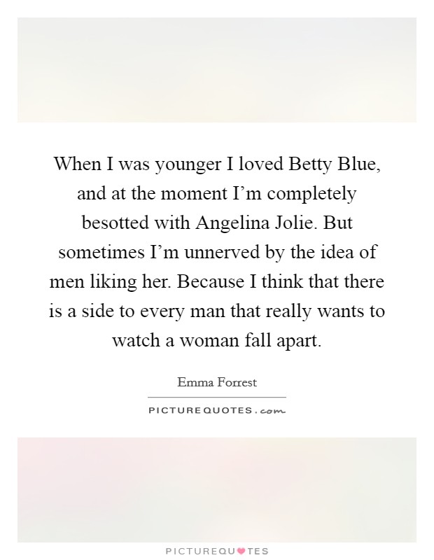 When I was younger I loved Betty Blue, and at the moment I'm completely besotted with Angelina Jolie. But sometimes I'm unnerved by the idea of men liking her. Because I think that there is a side to every man that really wants to watch a woman fall apart Picture Quote #1