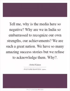 Tell me, why is the media here so negative? Why are we in India so embarrassed to recognize our own strengths, our achievements? We are such a great nation. We have so many amazing success stories but we refuse to acknowledge them. Why? Picture Quote #1