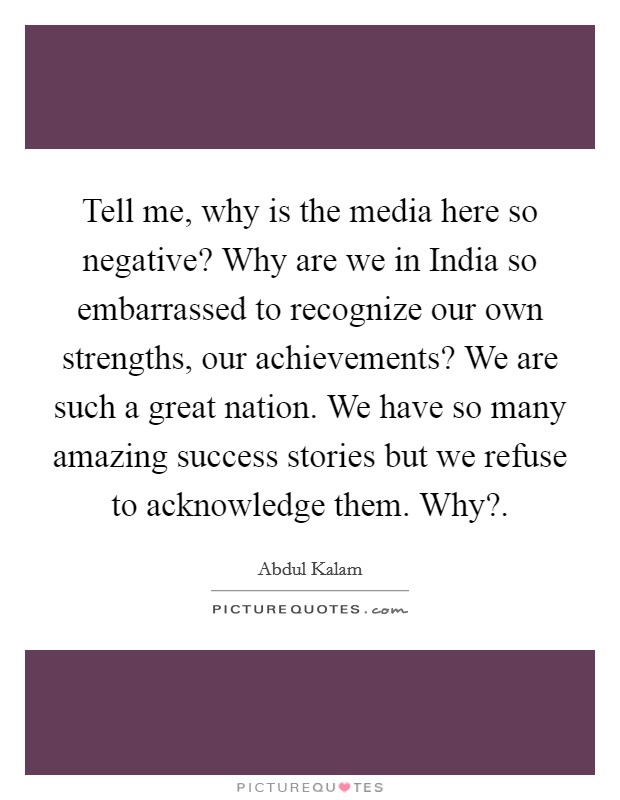 Tell me, why is the media here so negative? Why are we in India so embarrassed to recognize our own strengths, our achievements? We are such a great nation. We have so many amazing success stories but we refuse to acknowledge them. Why? Picture Quote #1