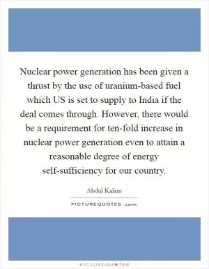 Nuclear power generation has been given a thrust by the use of uranium-based fuel which US is set to supply to India if the deal comes through. However, there would be a requirement for ten-fold increase in nuclear power generation even to attain a reasonable degree of energy self-sufficiency for our country Picture Quote #1