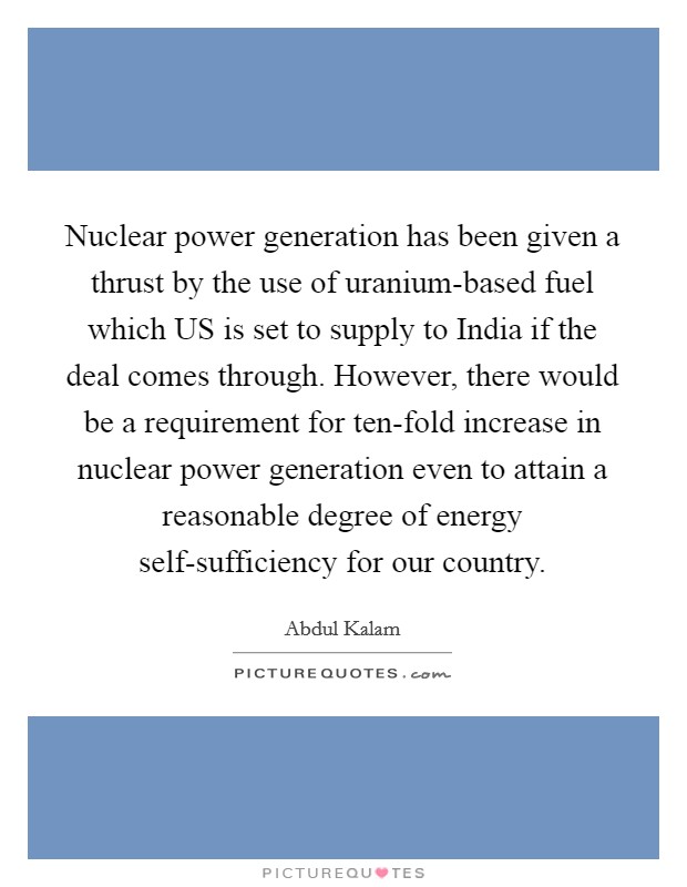 Nuclear power generation has been given a thrust by the use of uranium-based fuel which US is set to supply to India if the deal comes through. However, there would be a requirement for ten-fold increase in nuclear power generation even to attain a reasonable degree of energy self-sufficiency for our country Picture Quote #1