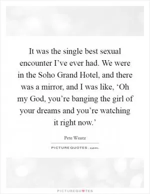 It was the single best sexual encounter I’ve ever had. We were in the Soho Grand Hotel, and there was a mirror, and I was like, ‘Oh my God, you’re banging the girl of your dreams and you’re watching it right now.’ Picture Quote #1