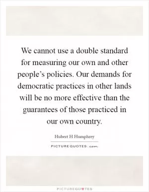 We cannot use a double standard for measuring our own and other people’s policies. Our demands for democratic practices in other lands will be no more effective than the guarantees of those practiced in our own country Picture Quote #1