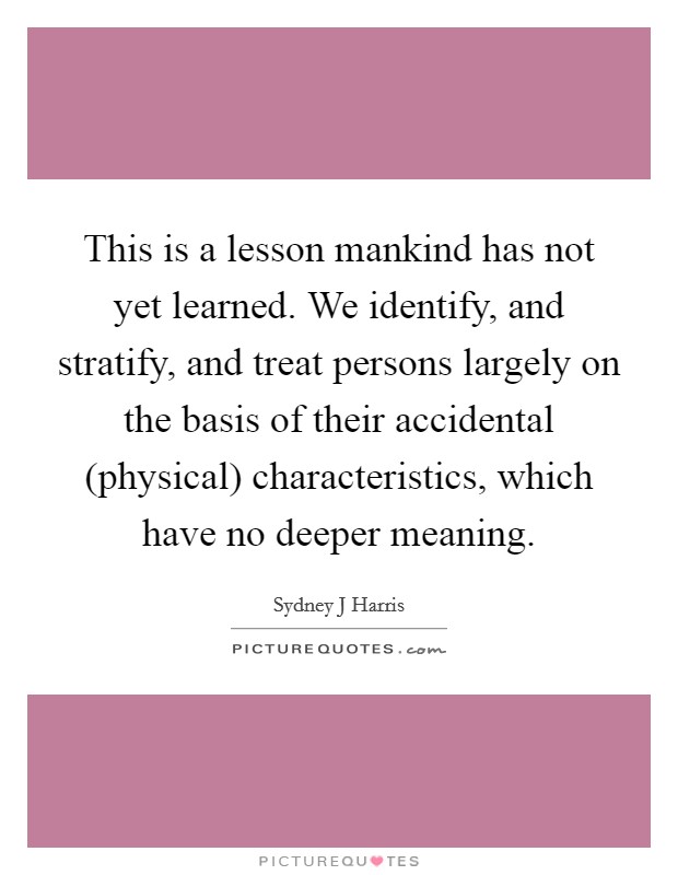 This is a lesson mankind has not yet learned. We identify, and stratify, and treat persons largely on the basis of their accidental (physical) characteristics, which have no deeper meaning Picture Quote #1