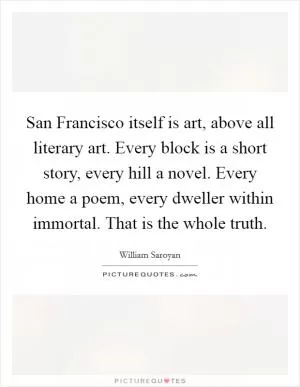 San Francisco itself is art, above all literary art. Every block is a short story, every hill a novel. Every home a poem, every dweller within immortal. That is the whole truth Picture Quote #1