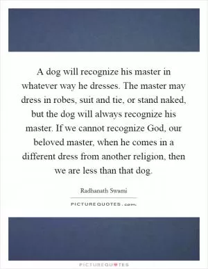 A dog will recognize his master in whatever way he dresses. The master may dress in robes, suit and tie, or stand naked, but the dog will always recognize his master. If we cannot recognize God, our beloved master, when he comes in a different dress from another religion, then we are less than that dog Picture Quote #1