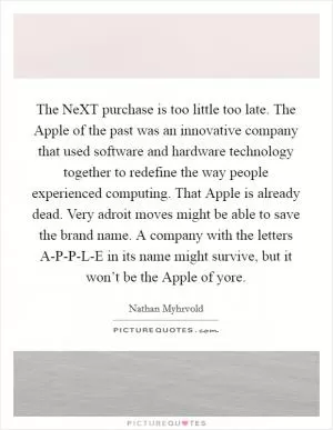The NeXT purchase is too little too late. The Apple of the past was an innovative company that used software and hardware technology together to redefine the way people experienced computing. That Apple is already dead. Very adroit moves might be able to save the brand name. A company with the letters A-P-P-L-E in its name might survive, but it won’t be the Apple of yore Picture Quote #1