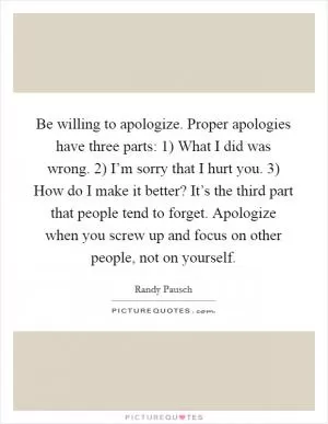 Be willing to apologize. Proper apologies have three parts: 1) What I did was wrong. 2) I’m sorry that I hurt you. 3) How do I make it better? It’s the third part that people tend to forget. Apologize when you screw up and focus on other people, not on yourself Picture Quote #1