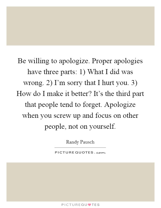 Be willing to apologize. Proper apologies have three parts: 1) What I did was wrong. 2) I’m sorry that I hurt you. 3) How do I make it better? It’s the third part that people tend to forget. Apologize when you screw up and focus on other people, not on yourself Picture Quote #1