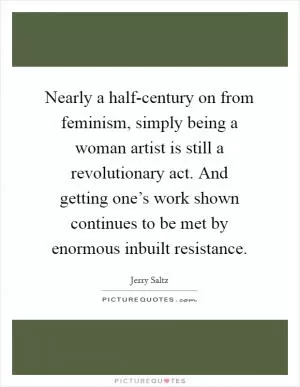 Nearly a half-century on from feminism, simply being a woman artist is still a revolutionary act. And getting one’s work shown continues to be met by enormous inbuilt resistance Picture Quote #1