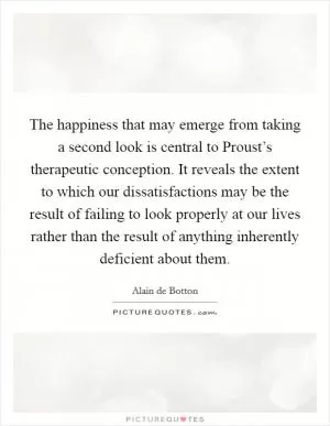 The happiness that may emerge from taking a second look is central to Proust’s therapeutic conception. It reveals the extent to which our dissatisfactions may be the result of failing to look properly at our lives rather than the result of anything inherently deficient about them Picture Quote #1