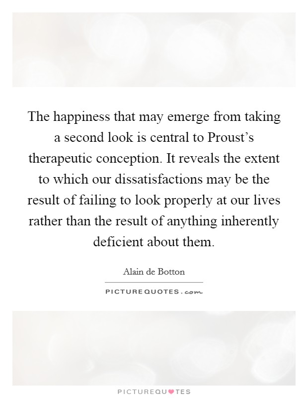 The happiness that may emerge from taking a second look is central to Proust's therapeutic conception. It reveals the extent to which our dissatisfactions may be the result of failing to look properly at our lives rather than the result of anything inherently deficient about them Picture Quote #1