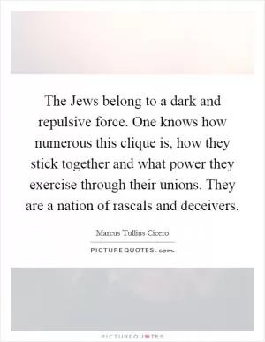 The Jews belong to a dark and repulsive force. One knows how numerous this clique is, how they stick together and what power they exercise through their unions. They are a nation of rascals and deceivers Picture Quote #1
