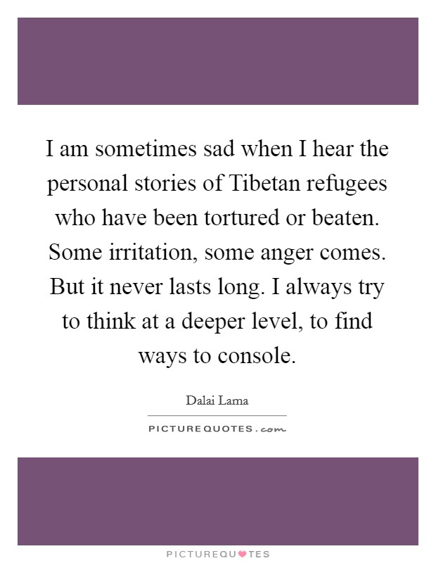 I am sometimes sad when I hear the personal stories of Tibetan refugees who have been tortured or beaten. Some irritation, some anger comes. But it never lasts long. I always try to think at a deeper level, to find ways to console Picture Quote #1