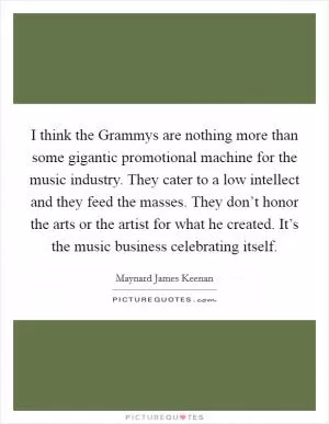I think the Grammys are nothing more than some gigantic promotional machine for the music industry. They cater to a low intellect and they feed the masses. They don’t honor the arts or the artist for what he created. It’s the music business celebrating itself Picture Quote #1