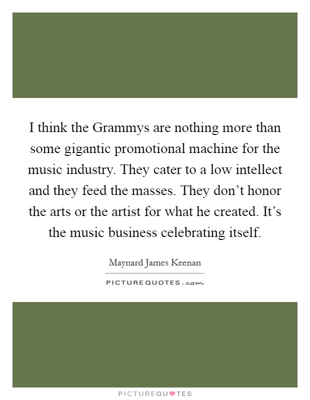 I think the Grammys are nothing more than some gigantic promotional machine for the music industry. They cater to a low intellect and they feed the masses. They don't honor the arts or the artist for what he created. It's the music business celebrating itself Picture Quote #1