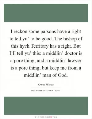 I reckon some parsons have a right to tell yu’ to be good. The bishop of this hyeh Territory has a right. But I’ll tell yu’ this: a middlin’ doctor is a pore thing, and a middlin’ lawyer is a pore thing; but keep me from a middlin’ man of God Picture Quote #1