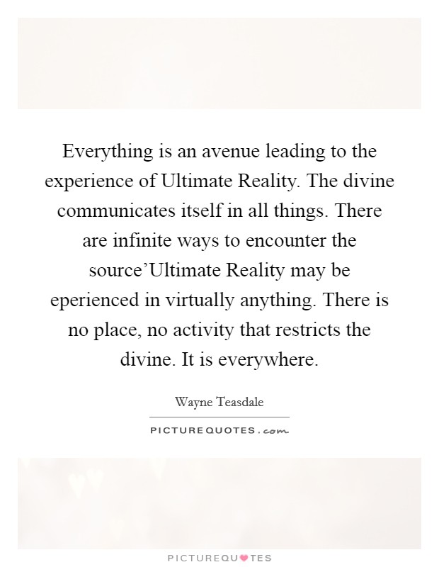 Everything is an avenue leading to the experience of Ultimate Reality. The divine communicates itself in all things. There are infinite ways to encounter the source'Ultimate Reality may be eperienced in virtually anything. There is no place, no activity that restricts the divine. It is everywhere Picture Quote #1