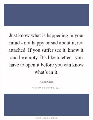 Just know what is happening in your mind - not happy or sad about it, not attached. If you suffer see it, know it, and be empty. It’s like a letter - you have to open it before you can know what’s in it Picture Quote #1