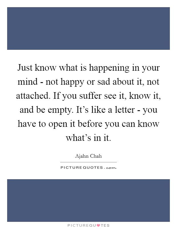 Just know what is happening in your mind - not happy or sad about it, not attached. If you suffer see it, know it, and be empty. It's like a letter - you have to open it before you can know what's in it Picture Quote #1
