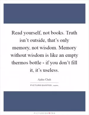 Read yourself, not books. Truth isn’t outside, that’s only memory, not wisdom. Memory without wisdom is like an empty thermos bottle - if you don’t fill it, it’s useless Picture Quote #1