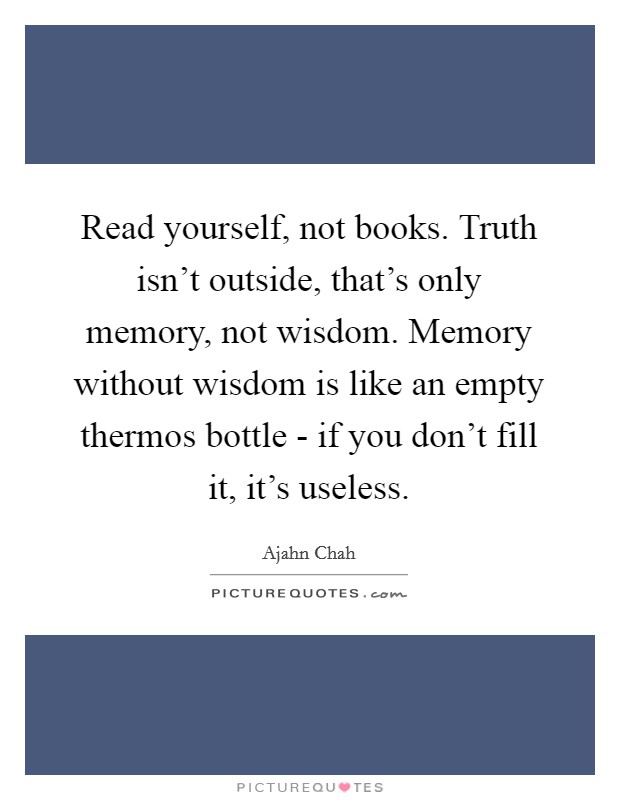 Read yourself, not books. Truth isn't outside, that's only memory, not wisdom. Memory without wisdom is like an empty thermos bottle - if you don't fill it, it's useless Picture Quote #1