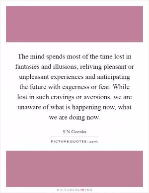 The mind spends most of the time lost in fantasies and illusions, reliving pleasant or unpleasant experiences and anticipating the future with eagerness or fear. While lost in such cravings or aversions, we are unaware of what is happening now, what we are doing now Picture Quote #1