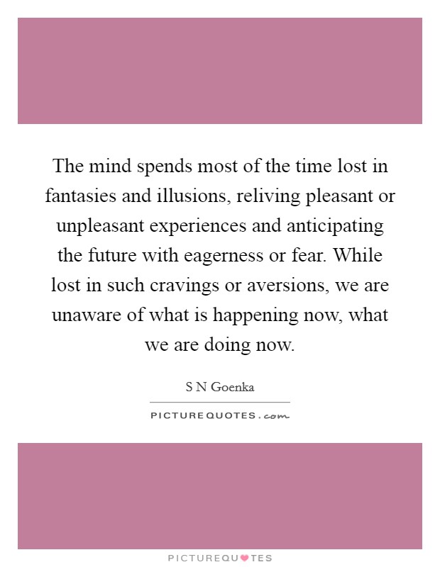 The mind spends most of the time lost in fantasies and illusions, reliving pleasant or unpleasant experiences and anticipating the future with eagerness or fear. While lost in such cravings or aversions, we are unaware of what is happening now, what we are doing now Picture Quote #1