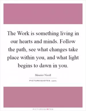 The Work is something living in our hearts and minds. Follow the path, see what changes take place within you, and what light begins to dawn in you Picture Quote #1