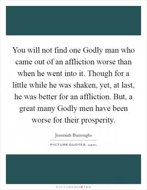 You will not find one Godly man who came out of an affliction worse than when he went into it. Though for a little while he was shaken, yet, at last, he was better for an affliction. But, a great many Godly men have been worse for their prosperity Picture Quote #1