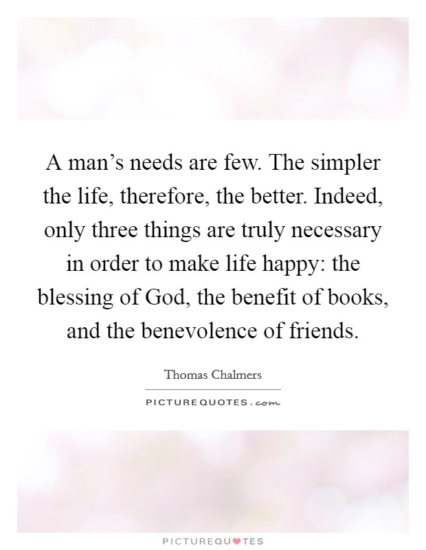 A man's needs are few. The simpler the life, therefore, the better. Indeed, only three things are truly necessary in order to make life happy: the blessing of God, the benefit of books, and the benevolence of friends Picture Quote #1