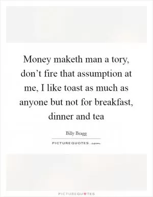 Money maketh man a tory, don’t fire that assumption at me, I like toast as much as anyone but not for breakfast, dinner and tea Picture Quote #1