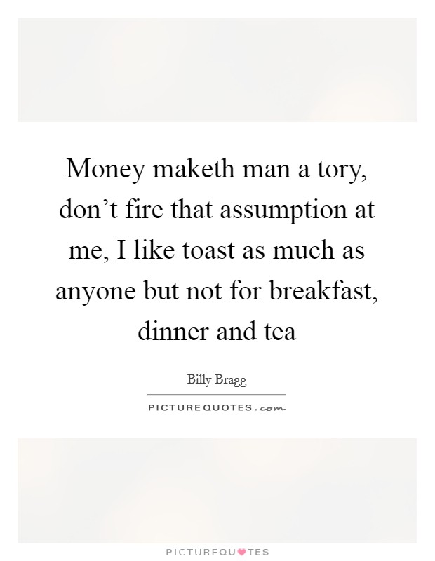 Money maketh man a tory, don't fire that assumption at me, I like toast as much as anyone but not for breakfast, dinner and tea Picture Quote #1