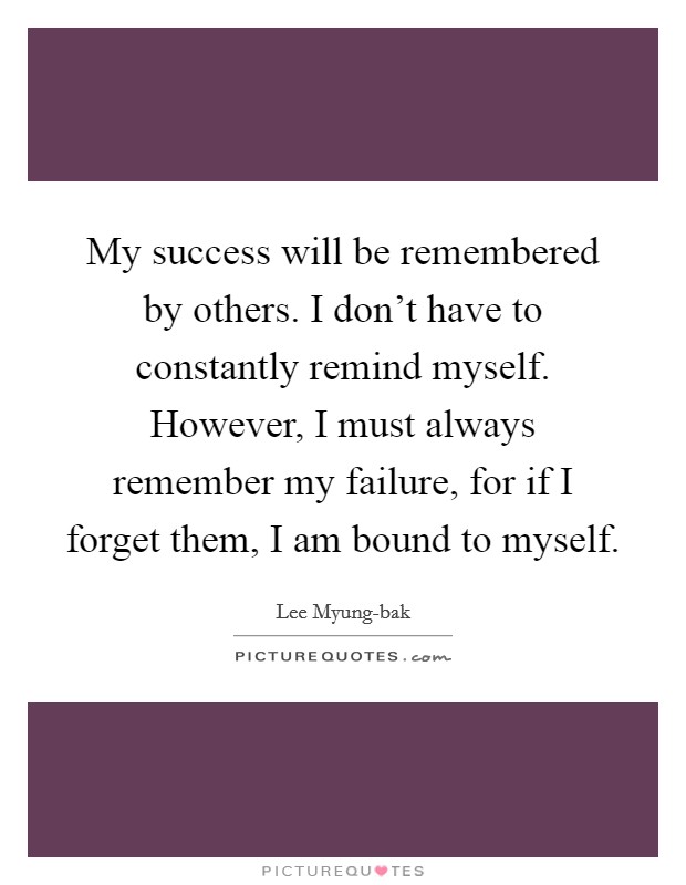 My success will be remembered by others. I don’t have to constantly remind myself. However, I must always remember my failure, for if I forget them, I am bound to myself Picture Quote #1