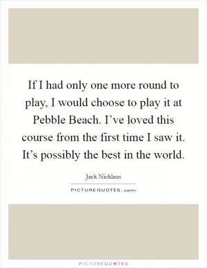 If I had only one more round to play, I would choose to play it at Pebble Beach. I’ve loved this course from the first time I saw it. It’s possibly the best in the world Picture Quote #1