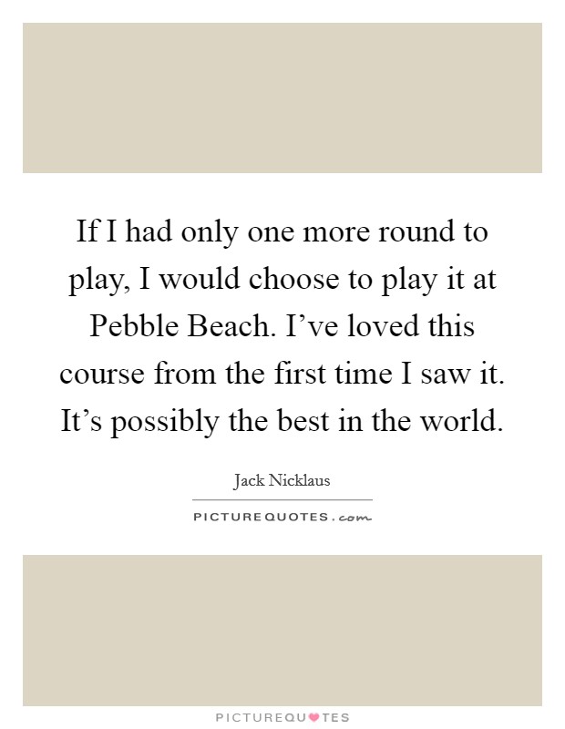 If I had only one more round to play, I would choose to play it at Pebble Beach. I've loved this course from the first time I saw it. It's possibly the best in the world Picture Quote #1