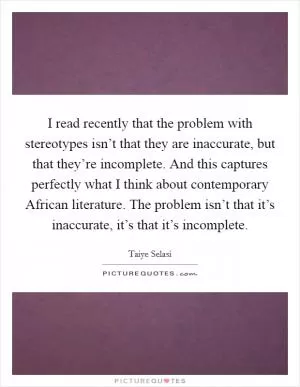 I read recently that the problem with stereotypes isn’t that they are inaccurate, but that they’re incomplete. And this captures perfectly what I think about contemporary African literature. The problem isn’t that it’s inaccurate, it’s that it’s incomplete Picture Quote #1
