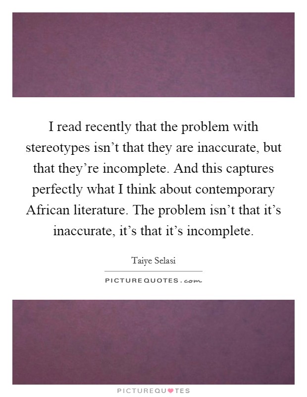 I read recently that the problem with stereotypes isn't that they are inaccurate, but that they're incomplete. And this captures perfectly what I think about contemporary African literature. The problem isn't that it's inaccurate, it's that it's incomplete Picture Quote #1