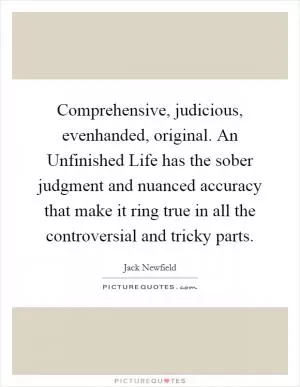 Comprehensive, judicious, evenhanded, original. An Unfinished Life has the sober judgment and nuanced accuracy that make it ring true in all the controversial and tricky parts Picture Quote #1