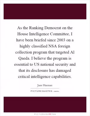 As the Ranking Democrat on the House Intelligence Committee, I have been briefed since 2003 on a highly classified NSA foreign collection program that targeted Al Qaeda. I believe the program is essential to US national security and that its disclosure has damaged critical intelligence capabilities Picture Quote #1
