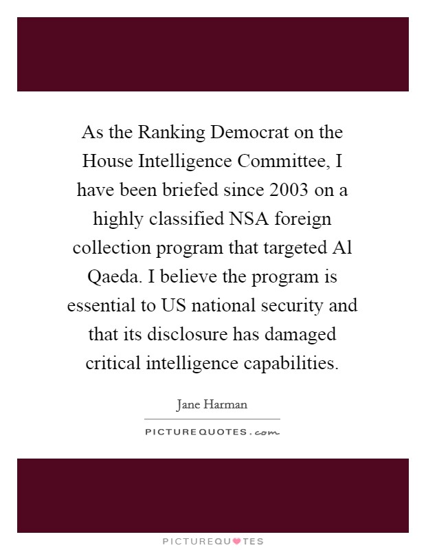 As the Ranking Democrat on the House Intelligence Committee, I have been briefed since 2003 on a highly classified NSA foreign collection program that targeted Al Qaeda. I believe the program is essential to US national security and that its disclosure has damaged critical intelligence capabilities Picture Quote #1