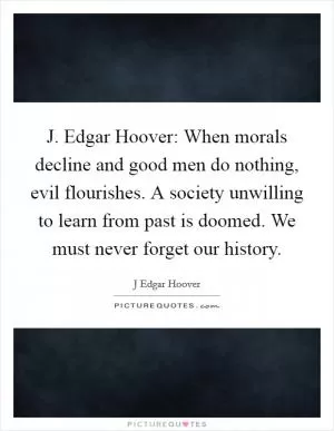 J. Edgar Hoover: When morals decline and good men do nothing, evil flourishes. A society unwilling to learn from past is doomed. We must never forget our history Picture Quote #1
