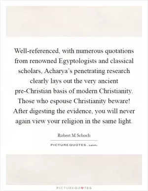 Well-referenced, with numerous quotations from renowned Egyptologists and classical scholars, Acharya’s penetrating research clearly lays out the very ancient pre-Christian basis of modern Christianity. Those who espouse Christianity beware! After digesting the evidence, you will never again view your religion in the same light Picture Quote #1