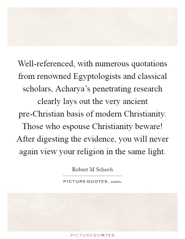 Well-referenced, with numerous quotations from renowned Egyptologists and classical scholars, Acharya's penetrating research clearly lays out the very ancient pre-Christian basis of modern Christianity. Those who espouse Christianity beware! After digesting the evidence, you will never again view your religion in the same light Picture Quote #1