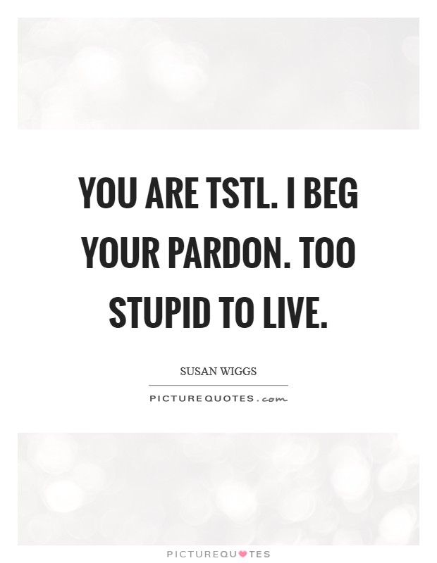 You are TSTL. I beg your pardon. Too stupid to live Picture Quote #1