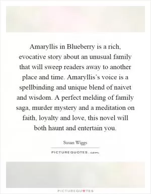Amaryllis in Blueberry is a rich, evocative story about an unusual family that will sweep readers away to another place and time. Amaryllis’s voice is a spellbinding and unique blend of naivet and wisdom. A perfect melding of family saga, murder mystery and a meditation on faith, loyalty and love, this novel will both haunt and entertain you Picture Quote #1