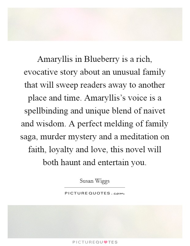 Amaryllis in Blueberry is a rich, evocative story about an unusual family that will sweep readers away to another place and time. Amaryllis's voice is a spellbinding and unique blend of naivet and wisdom. A perfect melding of family saga, murder mystery and a meditation on faith, loyalty and love, this novel will both haunt and entertain you Picture Quote #1