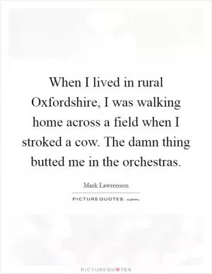 When I lived in rural Oxfordshire, I was walking home across a field when I stroked a cow. The damn thing butted me in the orchestras Picture Quote #1
