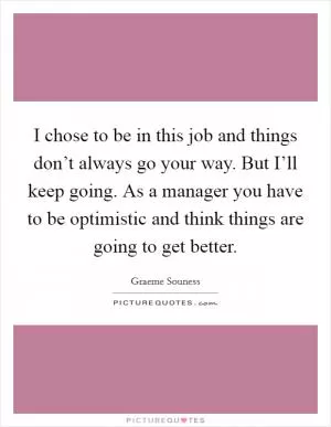 I chose to be in this job and things don’t always go your way. But I’ll keep going. As a manager you have to be optimistic and think things are going to get better Picture Quote #1