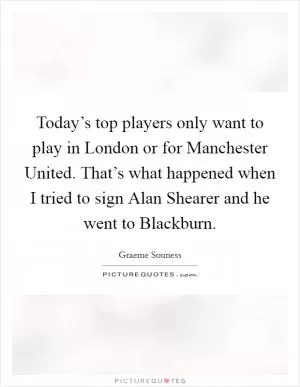 Today’s top players only want to play in London or for Manchester United. That’s what happened when I tried to sign Alan Shearer and he went to Blackburn Picture Quote #1